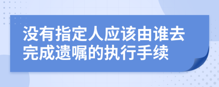 没有指定人应该由谁去完成遗嘱的执行手续