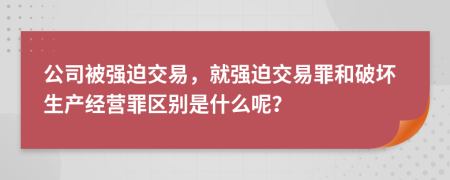 公司被强迫交易，就强迫交易罪和破坏生产经营罪区别是什么呢？