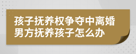 孩子抚养权争夺中离婚男方抚养孩子怎么办