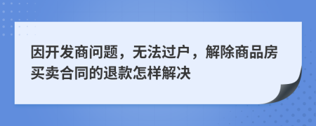 因开发商问题，无法过户，解除商品房买卖合同的退款怎样解决