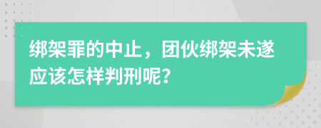 绑架罪的中止，团伙绑架未遂应该怎样判刑呢？