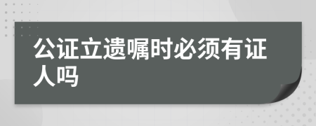 公证立遗嘱时必须有证人吗