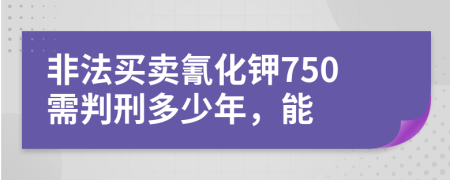 非法买卖氰化钾750需判刑多少年，能