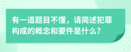有一道题目不懂，请简述犯罪构成的概念和要件是什么？