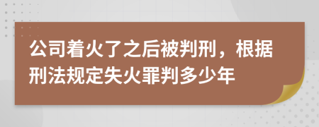 公司着火了之后被判刑，根据刑法规定失火罪判多少年