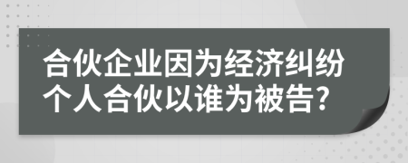 合伙企业因为经济纠纷个人合伙以谁为被告?