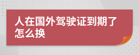 人在国外驾驶证到期了怎么换