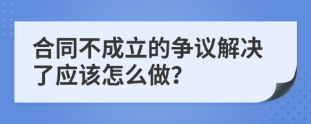 合同不成立的争议解决了应该怎么做？