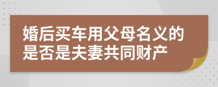 婚后买车用父母名义的是否是夫妻共同财产