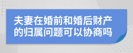 夫妻在婚前和婚后财产的归属问题可以协商吗