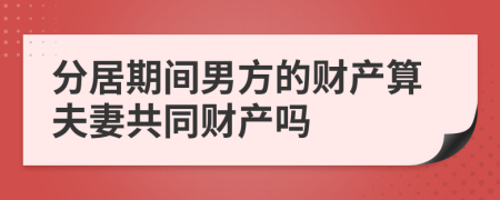 分居期间男方的财产算夫妻共同财产吗