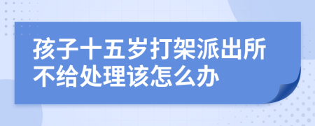 孩子十五岁打架派出所不给处理该怎么办