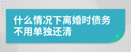 什么情况下离婚时债务不用单独还清