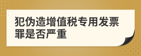 犯伪造增值税专用发票罪是否严重