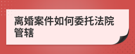 离婚案件如何委托法院管辖