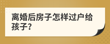 离婚后房子怎样过户给孩子？
