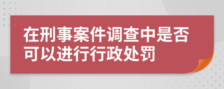 在刑事案件调查中是否可以进行行政处罚