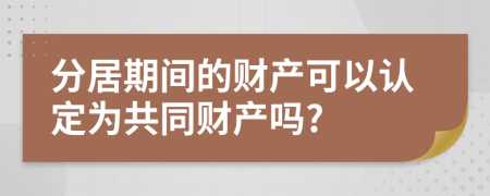 分居期间的财产可以认定为共同财产吗?