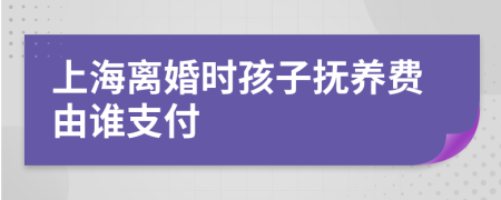 上海离婚时孩子抚养费由谁支付