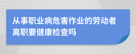 从事职业病危害作业的劳动者离职要健康检查吗