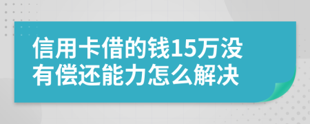 信用卡借的钱15万没有偿还能力怎么解决