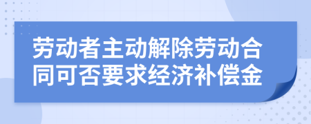 劳动者主动解除劳动合同可否要求经济补偿金