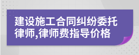 建设施工合同纠纷委托律师,律师费指导价格