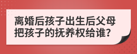 离婚后孩子出生后父母把孩子的抚养权给谁？