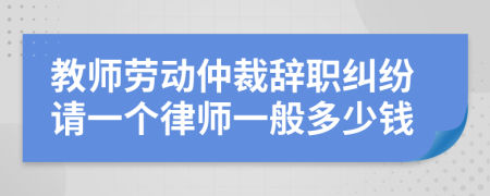 教师劳动仲裁辞职纠纷请一个律师一般多少钱