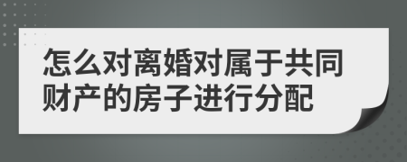 怎么对离婚对属于共同财产的房子进行分配