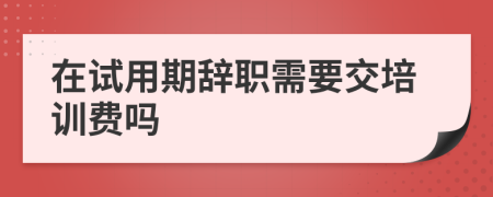 在试用期辞职需要交培训费吗