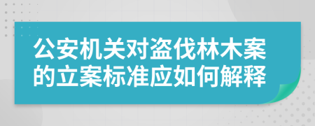 公安机关对盗伐林木案的立案标准应如何解释