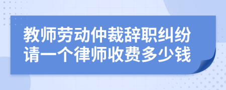 教师劳动仲裁辞职纠纷请一个律师收费多少钱