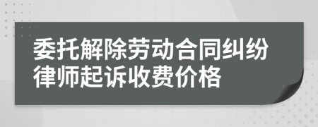 委托解除劳动合同纠纷律师起诉收费价格