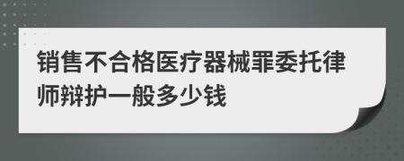 销售不合格医疗器械罪委托律师辩护一般多少钱
