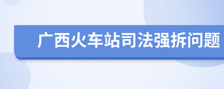 广西火车站司法强拆问题