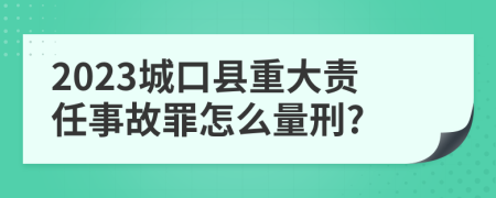 2023城口县重大责任事故罪怎么量刑?