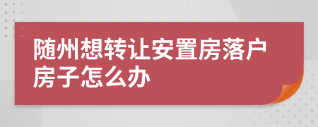 随州想转让安置房落户房子怎么办