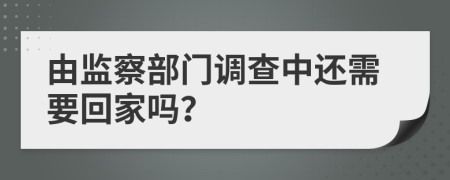 由监察部门调查中还需要回家吗？