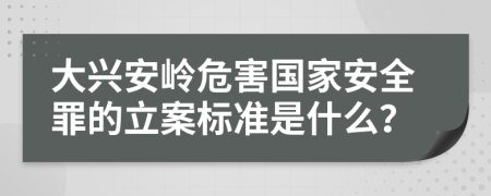 大兴安岭危害国家安全罪的立案标准是什么？