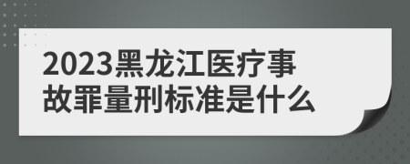 2023黑龙江医疗事故罪量刑标准是什么
