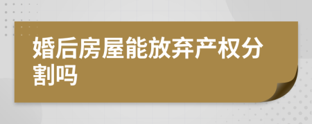 婚后房屋能放弃产权分割吗