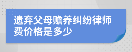 遗弃父母赡养纠纷律师费价格是多少