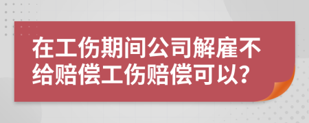 在工伤期间公司解雇不给赔偿工伤赔偿可以？
