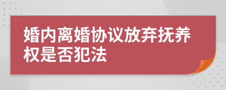 婚内离婚协议放弃抚养权是否犯法