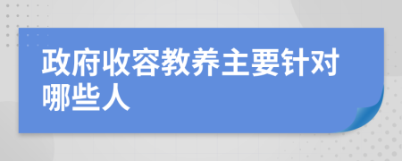 政府收容教养主要针对哪些人