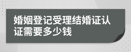 婚姻登记受理结婚证认证需要多少钱