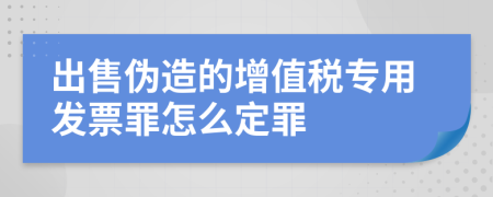 出售伪造的增值税专用发票罪怎么定罪
