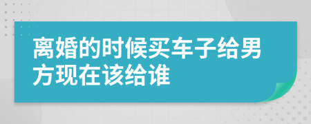 离婚的时候买车子给男方现在该给谁