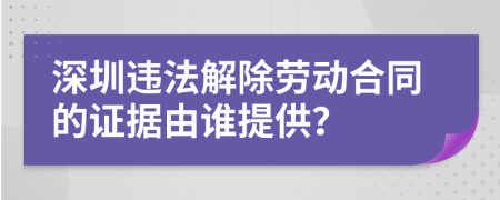 深圳违法解除劳动合同的证据由谁提供？